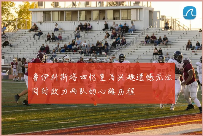 鲁伊科斯塔回忆皇马兴趣遗憾无法同时效力两队的心路历程