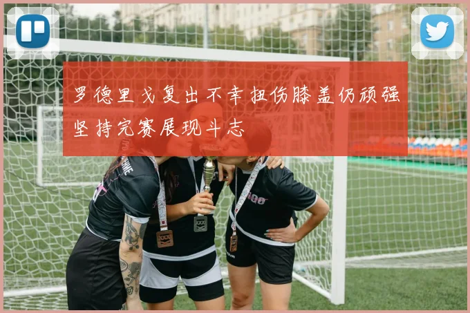罗德里戈复出不幸扭伤膝盖仍顽强坚持完赛展现斗志