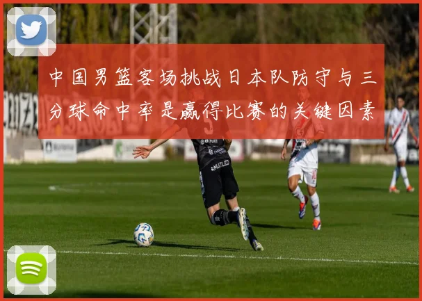 中国男篮客场挑战日本队防守与三分球命中率是赢得比赛的关键因素