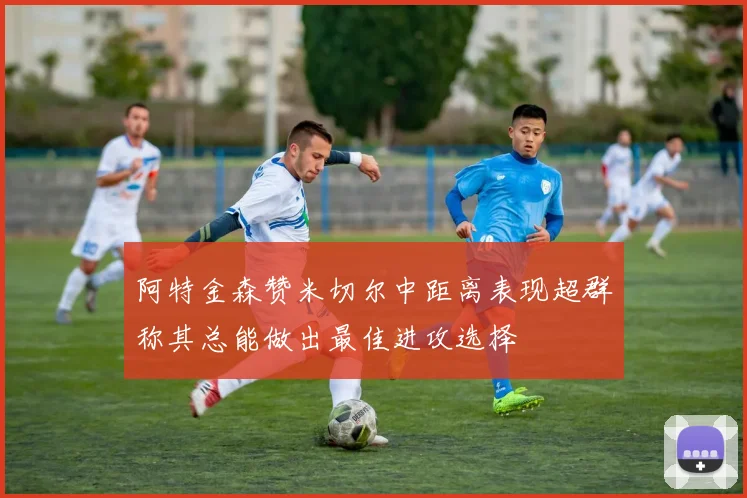 阿特金森赞米切尔中距离表现超群称其总能做出最佳进攻选择