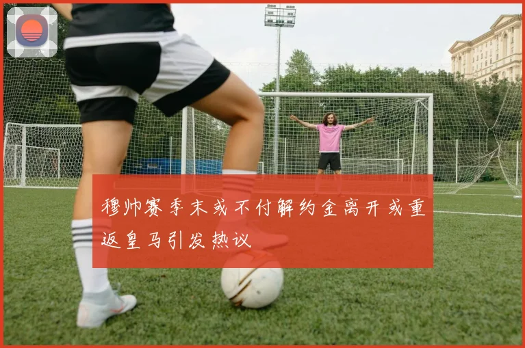 穆帅赛季末或不付解约金离开或重返皇马引发热议