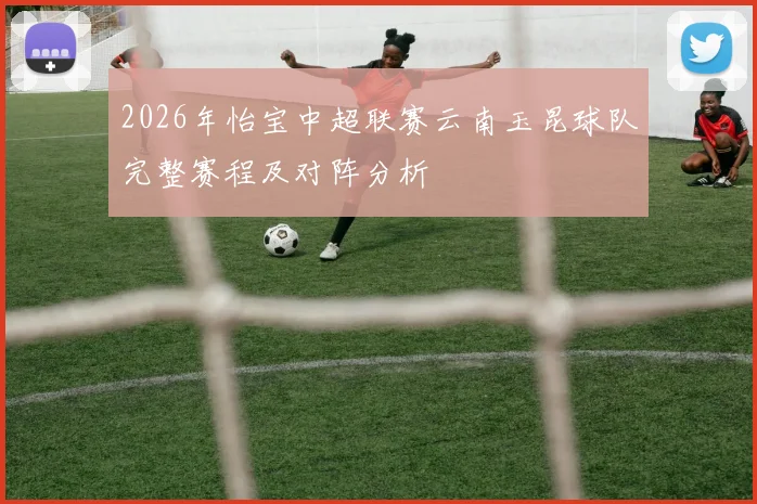 2026年怡宝中超联赛云南玉昆球队完整赛程及对阵分析