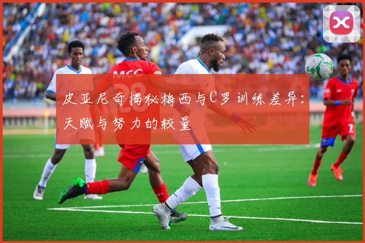 皮亚尼奇揭秘梅西与C罗训练差异：天赋与努力的较量