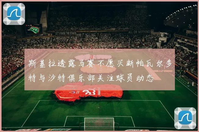 斯基拉透露马赛不愿买断帕瓦尔多特与沙特俱乐部关注球员动态