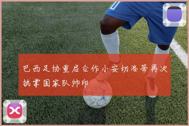 巴西足协重启合作小安切洛蒂再次执掌国家队帅印