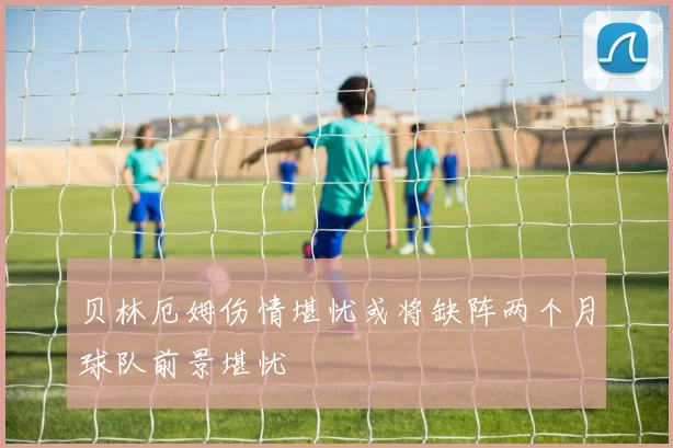 贝林厄姆伤情堪忧或将缺阵两个月球队前景堪忧