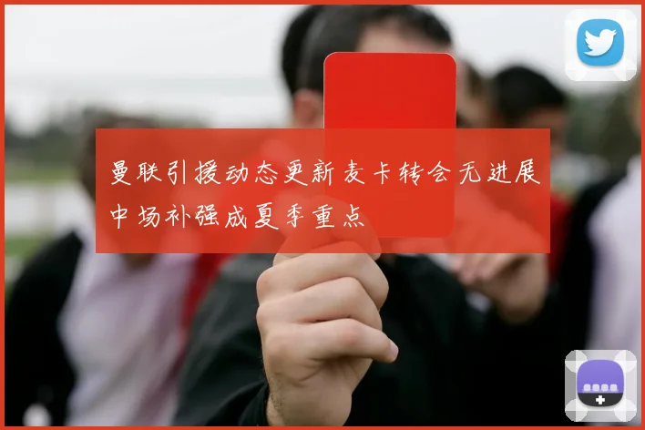曼联引援动态更新麦卡转会无进展中场补强成夏季重点
