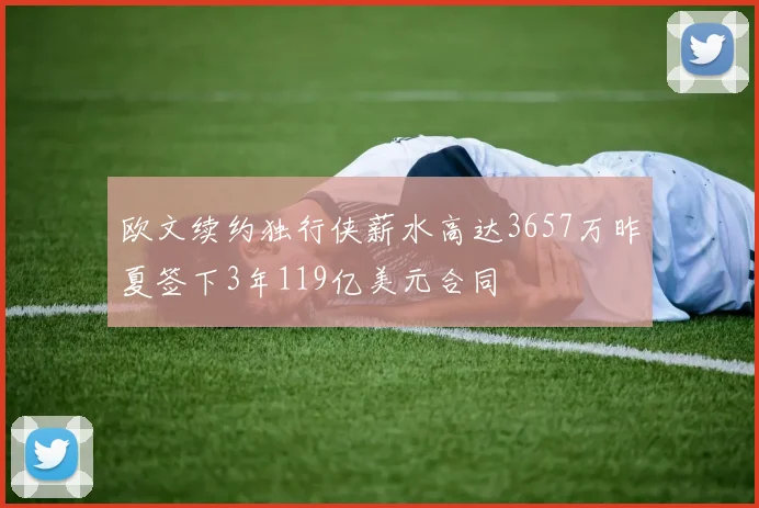 欧文续约独行侠薪水高达3657万昨夏签下3年119亿美元合同