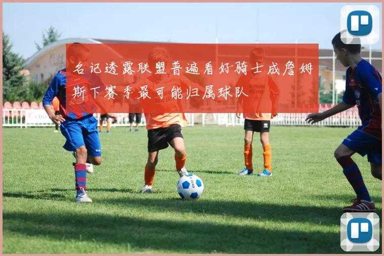 名记透露联盟普遍看好骑士成詹姆斯下赛季最可能归属球队
