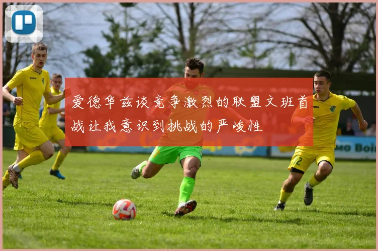 爱德华兹谈竞争激烈的联盟文班首战让我意识到挑战的严峻性