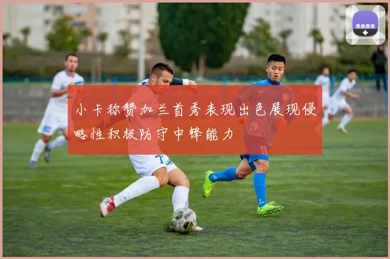 小卡称赞加兰首秀表现出色展现侵略性积极防守中锋能力