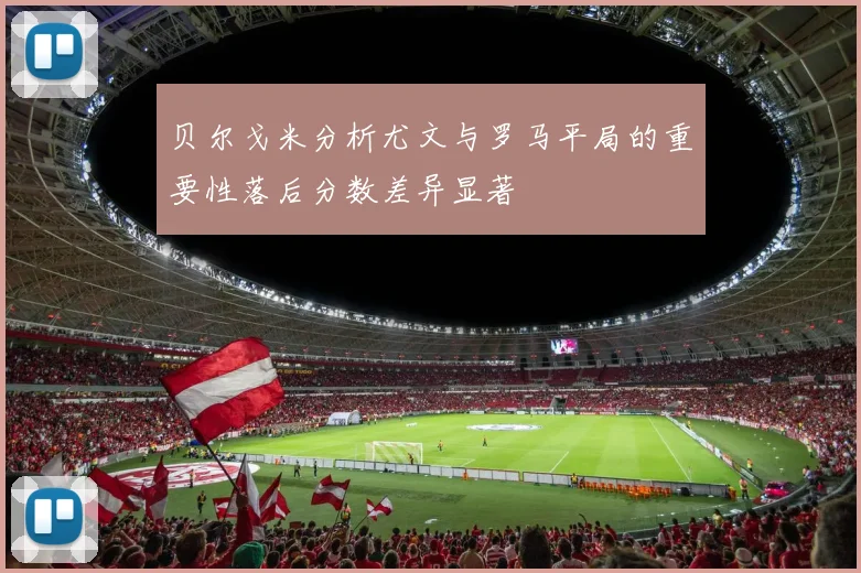 贝尔戈米分析尤文与罗马平局的重要性落后分数差异显著